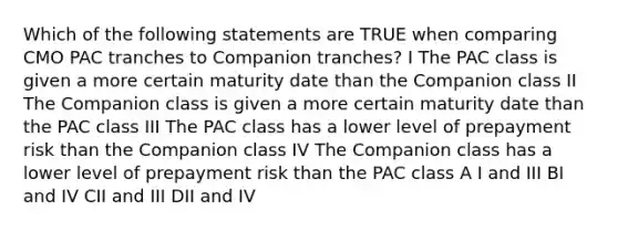 Which of the following statements are TRUE when comparing CMO PAC tranches to Companion tranches? I The PAC class is given a more certain maturity date than the Companion class II The Companion class is given a more certain maturity date than the PAC class III The PAC class has a lower level of prepayment risk than the Companion class IV The Companion class has a lower level of prepayment risk than the PAC class A I and III BI and IV CII and III DII and IV