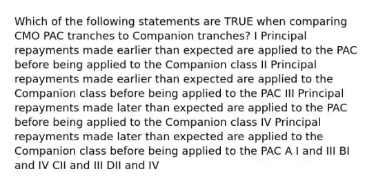 Which of the following statements are TRUE when comparing CMO PAC tranches to Companion tranches? I Principal repayments made earlier than expected are applied to the PAC before being applied to the Companion class II Principal repayments made earlier than expected are applied to the Companion class before being applied to the PAC III Principal repayments made later than expected are applied to the PAC before being applied to the Companion class IV Principal repayments made later than expected are applied to the Companion class before being applied to the PAC A I and III BI and IV CII and III DII and IV