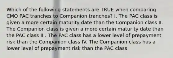 Which of the following statements are TRUE when comparing CMO PAC tranches to Companion tranches? I. The PAC class is given a more certain maturity date than the Companion class II. The Companion class is given a more certain maturity date than the PAC class III. The PAC class has a lower level of prepayment risk than the Companion class IV. The Companion class has a lower level of prepayment risk than the PAC class