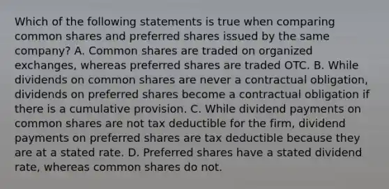 Which of the following statements is true when comparing common shares and preferred shares issued by the same company? A. Common shares are traded on organized exchanges, whereas preferred shares are traded OTC. B. While dividends on common shares are never a contractual obligation, dividends on preferred shares become a contractual obligation if there is a cumulative provision. C. While dividend payments on common shares are not tax deductible for the firm, dividend payments on preferred shares are tax deductible because they are at a stated rate. D. Preferred shares have a stated dividend rate, whereas common shares do not.