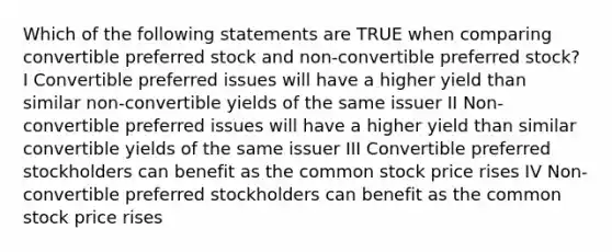 Which of the following statements are TRUE when comparing convertible preferred stock and non-convertible preferred stock? I Convertible preferred issues will have a higher yield than similar non-convertible yields of the same issuer II Non-convertible preferred issues will have a higher yield than similar convertible yields of the same issuer III Convertible preferred stockholders can benefit as the common stock price rises IV Non-convertible preferred stockholders can benefit as the common stock price rises