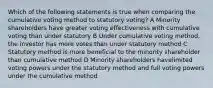 Which of the following statements is true when comparing the cumulative voting method to statutory voting? A Minority shareholders have greater voting effectiveness with cumulative voting than under statutory B Under cumulative voting method, the investor has more votes than under statutory method C Statutory method is more beneficial to the minority shareholder than cumulative method D Minority shareholders havelimited voting powers under the statutory method and full voting powers under the cumulative method