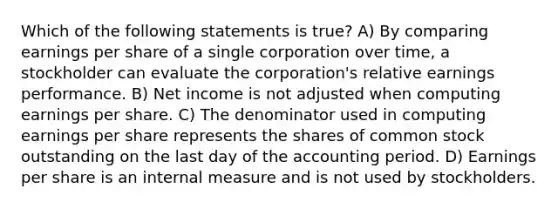 Which of the following statements is true? A) By comparing earnings per share of a single corporation over time, a stockholder can evaluate the corporation's relative earnings performance. B) Net income is not adjusted when computing earnings per share. C) The denominator used in computing earnings per share represents the shares of common stock outstanding on the last day of the accounting period. D) Earnings per share is an internal measure and is not used by stockholders.