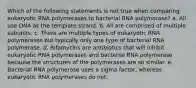 Which of the following statements is not true when comparing eukaryotic RNA polymerases to bacterial RNA polymerase? a. All use DNA as the template strand. b. All are comprised of multiple subunits. c. There are multiple types of eukaryotic RNA polymerases but typically only one type of bacterial RNA polymerase. d. Rifamycins are antibiotics that will inhibit eukaryotic RNA polymerases and bacterial RNA polymerase because the structures of the polymerases are so similar. e. Bacterial RNA polymerase uses a sigma factor, whereas eukaryotic RNA polymerases do not.