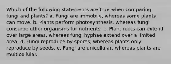 Which of the following statements are true when comparing fungi and plants? a. Fungi are immobile, whereas some plants can move. b. Plants perform photosynthesis, whereas fungi consume other organisms for nutrients. c. Plant roots can extend over large areas, whereas fungi hyphae extend over a limited area. d. Fungi reproduce by spores, whereas plants only reproduce by seeds. e. Fungi are unicellular, whereas plants are multicellular.