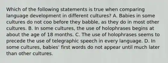 Which of the following statements is true when comparing language development in different cultures? A. Babies in some cultures do not coo before they babble, as they do in most other cultures. B. In some cultures, the use of holophrases begins at about the age of 18 months. C. The use of holophrases seems to precede the use of telegraphic speech in every language. D. In some cultures, babies' first words do not appear until much later than other cultures.