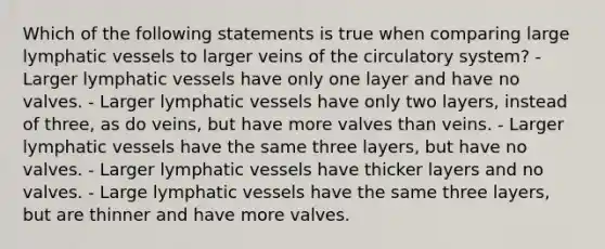 Which of the following statements is true when comparing large lymphatic vessels to larger veins of the circulatory system? - Larger lymphatic vessels have only one layer and have no valves. - Larger lymphatic vessels have only two layers, instead of three, as do veins, but have more valves than veins. - Larger lymphatic vessels have the same three layers, but have no valves. - Larger lymphatic vessels have thicker layers and no valves. - Large lymphatic vessels have the same three layers, but are thinner and have more valves.