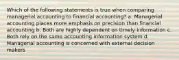 Which of the following statements is true when comparing managerial accounting to financial accounting? a. Managerial accounting places more emphasis on precision than financial accounting b. Both are highly dependent on timely information c. Both rely on the same accounting information system d. Managerial accounting is concerned with external decision makers