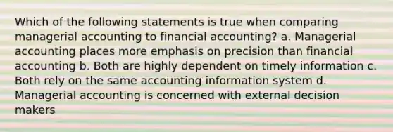 Which of the following statements is true when comparing managerial accounting to financial accounting? a. Managerial accounting places more emphasis on precision than financial accounting b. Both are highly dependent on timely information c. Both rely on the same accounting information system d. Managerial accounting is concerned with external decision makers