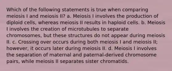 Which of the following statements is true when comparing meiosis I and meiosis II? a. Meiosis I involves the production of diploid cells, whereas meiosis II results in haploid cells. b. Meiosis I involves the creation of microtubules to separate chromosomes, but these structures do not appear during meiosis II. c. Crossing over occurs during both meiosis I and meiosis II; however, it occurs later during meiosis II. d. Meiosis I involves the separation of maternal and paternal-derived chromosome pairs, while meiosis II separates sister chromatids.