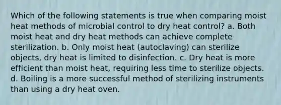 Which of the following statements is true when comparing moist heat methods of microbial control to dry heat control? a. Both moist heat and dry heat methods can achieve complete sterilization. b. Only moist heat (autoclaving) can sterilize objects, dry heat is limited to disinfection. c. Dry heat is more efficient than moist heat, requiring less time to sterilize objects. d. Boiling is a more successful method of sterilizing instruments than using a dry heat oven.