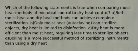 Which of the following statements is true when comparing moist heat methods of microbial control to dry heat control? a)Both moist heat and dry heat methods can achieve complete sterilization. b)Only moist heat (autoclaving) can sterilize objects, dry heat is limited to disinfection. c)Dry heat is more efficient than moist heat, requiring less time to sterilize objects. d)Boiling is a more successful method of sterilizing instruments than using a dry heat