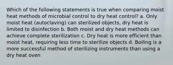 Which of the following statements is true when comparing moist heat methods of microbial control to dry heat control? a. Only moist heat (autoclaving) can sterilized objects, dry heat is limited to disinfection b. Both moist and dry heat methods can achieve complete sterilization c. Dry heat is more efficient than moist heat, requiring less time to sterilize objects d. Boiling is a more successful method of sterilizing instruments than using a dry heat oven