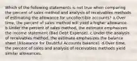 Which of the following statements is not true when comparing the percent of sales method and analysis of receivables methods of estimating the allowance for uncollectible accounts? a.Over time, the percent of sales method will yield a higher allowance. b.Under the percent of sales method, the estimate emphasizes the income statement (Bad Debt Expense). c.Under the analysis of receivables method, the estimate emphasizes the balance sheet (Allowance for Doubtful Accounts balance). d.Over time, the percent of sales and analysis of receivables methods yield similar allowances.