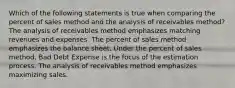 Which of the following statements is true when comparing the percent of sales method and the analysis of receivables method? The analysis of receivables method emphasizes matching revenues and expenses. The percent of sales method emphasizes the balance sheet. Under the percent of sales method, Bad Debt Expense is the focus of the estimation process. The analysis of receivables method emphasizes maximizing sales.