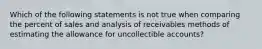 Which of the following statements is not true when comparing the percent of sales and analysis of receivables methods of estimating the allowance for uncollectible accounts?