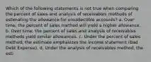 Which of the following statements is not true when comparing the percent of sales and analysis of receivables methods of estimating the allowance for uncollectible accounts? a. Over time, the percent of sales method will yield a higher allowance. b. Over time, the percent of sales and analysis of receivables methods yield similar allowances. c. Under the percent of sales method, the estimate emphasizes the income statement (Bad Debt Expense). d. Under the analysis of receivables method, the esti