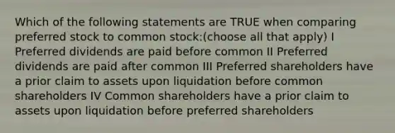 Which of the following statements are TRUE when comparing preferred stock to common stock:(choose all that apply) I Preferred dividends are paid before common II Preferred dividends are paid after common III Preferred shareholders have a prior claim to assets upon liquidation before common shareholders IV Common shareholders have a prior claim to assets upon liquidation before preferred shareholders