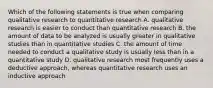 Which of the following statements is true when comparing qualitative research to quantitative research A. qualitative research is easier to conduct than quantitative research B. the amount of data to be analyzed is usually greater in qualitative studies than in quantitative studies C. the amount of time needed to conduct a qualitative study is usually less than in a quantitative study D. qualitative research most frequently uses a deductive approach, whereas quantitative research uses an inductive approach