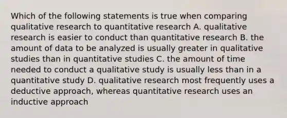 Which of the following statements is true when comparing qualitative research to quantitative research A. qualitative research is easier to conduct than quantitative research B. the amount of data to be analyzed is usually greater in qualitative studies than in quantitative studies C. the amount of time needed to conduct a qualitative study is usually less than in a quantitative study D. qualitative research most frequently uses a deductive approach, whereas quantitative research uses an inductive approach