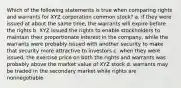 Which of the following statements is true when comparing rights and warrants for XYZ corporation common stock? a. if they were issued at about the same time, the warrants will expire before the rights b. XYZ issued the rights to enable stockholders to maintain their proportionate interest in the company, while the warrants were probably issued with another security to make that security more attractive to investors c. when they were issued, the exercise price on both the rights and warrants was probably above the market value of XYZ stock d. warrants may be traded in the secondary market while rights are nonnegotiable