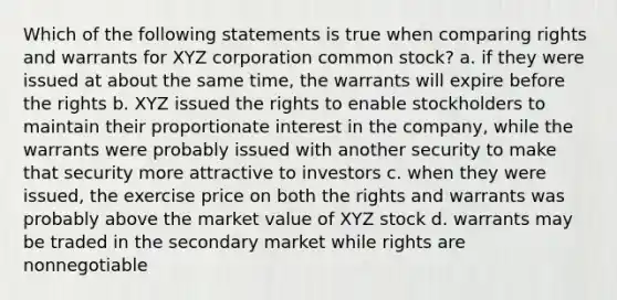 Which of the following statements is true when comparing rights and warrants for XYZ corporation common stock? a. if they were issued at about the same time, the warrants will expire before the rights b. XYZ issued the rights to enable stockholders to maintain their proportionate interest in the company, while the warrants were probably issued with another security to make that security more attractive to investors c. when they were issued, the exercise price on both the rights and warrants was probably above the market value of XYZ stock d. warrants may be traded in the secondary market while rights are nonnegotiable