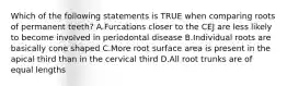 Which of the following statements is TRUE when comparing roots of permanent teeth? A.Furcations closer to the CEJ are less likely to become involved in periodontal disease B.Individual roots are basically cone shaped C.More root surface area is present in the apical third than in the cervical third D.All root trunks are of equal lengths