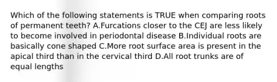 Which of the following statements is TRUE when comparing roots of permanent teeth? A.Furcations closer to the CEJ are less likely to become involved in periodontal disease B.Individual roots are basically cone shaped C.More root surface area is present in the apical third than in the cervical third D.All root trunks are of equal lengths