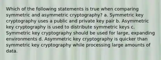 Which of the following statements is true when comparing symmetric and asymmetric cryptography? a. Symmetric key cryptography uses a public and private key pair b. Asymmetric key cryptography is used to distribute symmetric keys c. Symmetric key cryptography should be used for large, expanding environments d. Asymmetric key cryptography is quicker than symmetric key cryptography while processing large amounts of data.