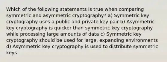 Which of the following statements is true when comparing symmetric and asymmetric cryptography? a) Symmetric key cryptography uses a public and private key pair b) Asymmetric key cryptography is quicker than symmetric key cryptography while processing large amounts of data c) Symmetric key cryptography should be used for large, expanding environments d) Asymmetric key cryptography is used to distribute symmetric keys