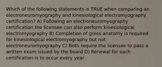 Which of the following statements is TRUE when comparing an electroneuromyography and kinesiological electromyography certification? A) Following an electroneuromyography certification the licensee can also perform kinesiological electromyography B) Completion of gross anatomy is required for kinesiological electromyography but not electroneuromyography C) Both require the licensee to pass a written exam issued by the board D) Renewal for each certification is to occur every year