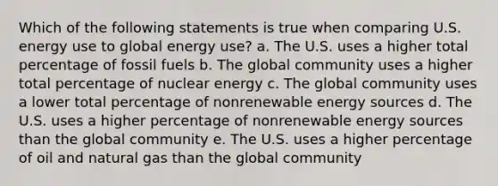 Which of the following statements is true when comparing U.S. energy use to global energy use? a. The U.S. uses a higher total percentage of fossil fuels b. The global community uses a higher total percentage of nuclear energy c. The global community uses a lower total percentage of nonrenewable energy sources d. The U.S. uses a higher percentage of nonrenewable energy sources than the global community e. The U.S. uses a higher percentage of oil and natural gas than the global community