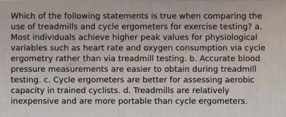 Which of the following statements is true when comparing the use of treadmills and cycle ergometers for exercise testing? a. Most individuals achieve higher peak values for physiological variables such as heart rate and oxygen consumption via cycle ergometry rather than via treadmill testing. b. Accurate <a href='https://www.questionai.com/knowledge/kD0HacyPBr-blood-pressure' class='anchor-knowledge'>blood pressure</a> measurements are easier to obtain during treadmill testing. c. Cycle ergometers are better for assessing aerobic capacity in trained cyclists. d. Treadmills are relatively inexpensive and are more portable than cycle ergometers.