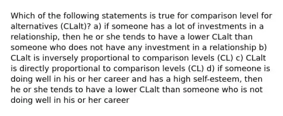 Which of the following statements is true for comparison level for alternatives (CLalt)? a) if someone has a lot of investments in a relationship, then he or she tends to have a lower CLalt than someone who does not have any investment in a relationship b) CLalt is inversely proportional to comparison levels (CL) c) CLalt is directly proportional to comparison levels (CL) d) if someone is doing well in his or her career and has a high self-esteem, then he or she tends to have a lower CLalt than someone who is not doing well in his or her career