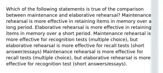 Which of the following statements is true of the comparison between maintenance and elaborative rehearsal? Maintenance rehearsal is more effective in retaining items in memory over a long period. Elaborative rehearsal is more effective in retaining items in memory over a short period. Maintenance rehearsal is more effective for recognition tests (multiple choice), but elaborative rehearsal is more effective for recall tests (short answer/essays) Maintenance rehearsal is more effective for recall tests (multiple choice), but elaborative rehearsal is more effective for recognition test (short answers/essays).