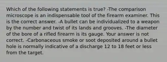 Which of the following statements is​ true? -The comparison microscope is an indispensable tool of the firearm examiner. This is the correct answer. -A bullet can be individualized to a weapon by the number and twist of its lands and grooves. -The diameter of the bore of a rifled firearm is its gauge. Your answer is not correct. -Carbonaceous smoke or soot deposited around a bullet hole is normally indicative of a discharge 12 to 18 feet or less from the target.