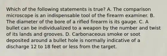 Which of the following statements is​ true? A. The comparison microscope is an indispensable tool of the firearm examiner. B. The diameter of the bore of a rifled firearm is its gauge. C. A bullet can be individualized to a weapon by the number and twist of its lands and grooves. D. Carbonaceous smoke or soot deposited around a bullet hole is normally indicative of a discharge 12 to 18 feet or less from the target.