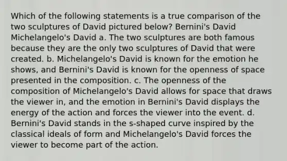 Which of the following statements is a true comparison of the two sculptures of David pictured below? Bernini's David Michelangelo's David a. The two sculptures are both famous because they are the only two sculptures of David that were created. b. Michelangelo's David is known for the emotion he shows, and Bernini's David is known for the openness of space presented in the composition. c. The openness of the composition of Michelangelo's David allows for space that draws the viewer in, and the emotion in Bernini's David displays the energy of the action and forces the viewer into the event. d. Bernini's David stands in the s-shaped curve inspired by the classical ideals of form and Michelangelo's David forces the viewer to become part of the action.