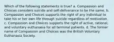 Which of the following statements is true? a. Compassion and Choices considers suicide and self-deliverance to be the same. b. Compassion and Choices supports the right of any individual to take his or her own life through suicide regardless of motivation. c. Compassion and Choices supports the right of active, rational, and voluntary euthanasia for all terminal patients. d. The former name of Compassion and Choices was the British Voluntary Euthanasia Society.