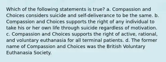 Which of the following statements is true? a. Compassion and Choices considers suicide and self-deliverance to be the same. b. Compassion and Choices supports the right of any individual to take his or her own life through suicide regardless of motivation. c. Compassion and Choices supports the right of active, rational, and voluntary euthanasia for all terminal patients. d. The former name of Compassion and Choices was the British Voluntary Euthanasia Society.