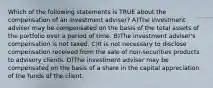 Which of the following statements is TRUE about the compensation of an investment adviser? A)The investment adviser may be compensated on the basis of the total assets of the portfolio over a period of time. B)The investment adviser's compensation is not taxed. C)It is not necessary to disclose compensation received from the sale of non-securities products to advisory clients. D)The investment adviser may be compensated on the basis of a share in the capital appreciation of the funds of the client.