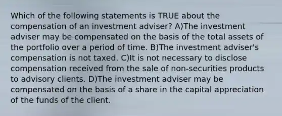 Which of the following statements is TRUE about the compensation of an investment adviser? A)The investment adviser may be compensated on the basis of the total assets of the portfolio over a period of time. B)The investment adviser's compensation is not taxed. C)It is not necessary to disclose compensation received from the sale of non-securities products to advisory clients. D)The investment adviser may be compensated on the basis of a share in the capital appreciation of the funds of the client.