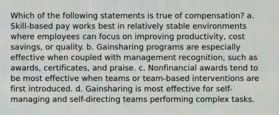 Which of the following statements is true of compensation? a. Skill-based pay works best in relatively stable environments where employees can focus on improving productivity, cost savings, or quality. b. Gainsharing programs are especially effective when coupled with management recognition, such as awards, certificates, and praise. c. Nonfinancial awards tend to be most effective when teams or team-based interventions are first introduced. d. Gainsharing is most effective for self-managing and self-directing teams performing complex tasks.