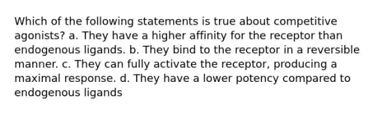 Which of the following statements is true about competitive agonists? a. They have a higher affinity for the receptor than endogenous ligands. b. They bind to the receptor in a reversible manner. c. They can fully activate the receptor, producing a maximal response. d. They have a lower potency compared to endogenous ligands