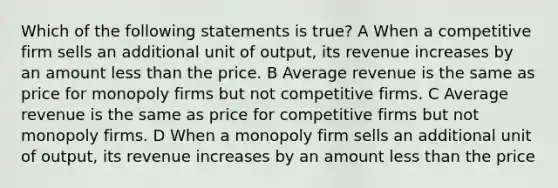 Which of the following statements is true? A When a competitive firm sells an additional unit of output, its revenue increases by an amount less than the price. B Average revenue is the same as price for monopoly firms but not competitive firms. C Average revenue is the same as price for competitive firms but not monopoly firms. D When a monopoly firm sells an additional unit of output, its revenue increases by an amount less than the price