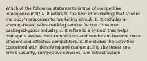 Which of the following statements is true of competitive intelligence (CI)? a. It refers to the field of marketing that studies the body's responses to marketing stimuli. b. It includes a scanner-based sales-tracking service for the consumer packaged-goods industry. c. It refers to a system that helps managers assess their competitors and vendors to become more efficient and effective competitors. d. It includes the activities concerned with identifying and counteracting the threat to a firm's security, competitive services, and infrastructure