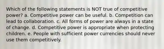 Which of the following statements is NOT true of competitive power? a. Competitive power can be useful. b. Competition can lead to collaboration. c. All forms of power are always in a state of change. d. Competitive power is appropriate when protecting children. e. People with sufficient power currencies should never use them competitively.