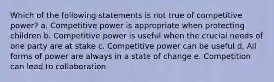 Which of the following statements is not true of competitive power? a. Competitive power is appropriate when protecting children b. Competitive power is useful when the crucial needs of one party are at stake c. Competitive power can be useful d. All forms of power are always in a state of change e. Competition can lead to collaboration