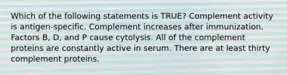 Which of the following statements is TRUE? Complement activity is antigen-specific. Complement increases after immunization. Factors B, D, and P cause cytolysis. All of the complement proteins are constantly active in serum. There are at least thirty complement proteins.