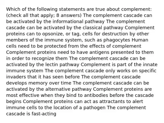 Which of the following statements are true about complement: (check all that apply; 8 answers) The complement cascade can be activated by the informational pathway The complement cascade can be activated by the classical pathway Complement proteins can to opsonize, or tag, cells for destruction by other members of the immune system, such as phagocytes Human cells need to be protected from the effects of complement Complement proteins need to have antigens presented to them in order to recognize them The complement cascade can be activated by the lectin pathway Complement is part of the innate immune system The complement cascade only works on specific invaders that it has seen before The complement cascade develops memory over time The complement cascade can be activated by the alternative pathway Complement proteins are most effective when they bind to antibodies before the cascade begins Complement proteins can act as attractants to alert immune cells to the location of a pathogen The complement cascade is fast-acting